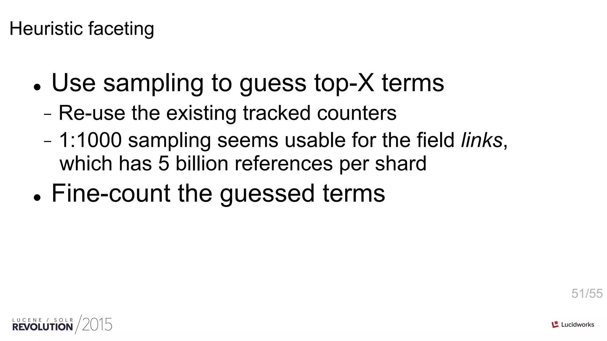 51/55
Heuristic faceting
l  Use sampling to guess top-X terms
-  Re-use the existing tracked counters
-  1:1000 sampling seems usable for the field links,
which has 5 billion references per shard
l  Fine-count the guessed terms
 