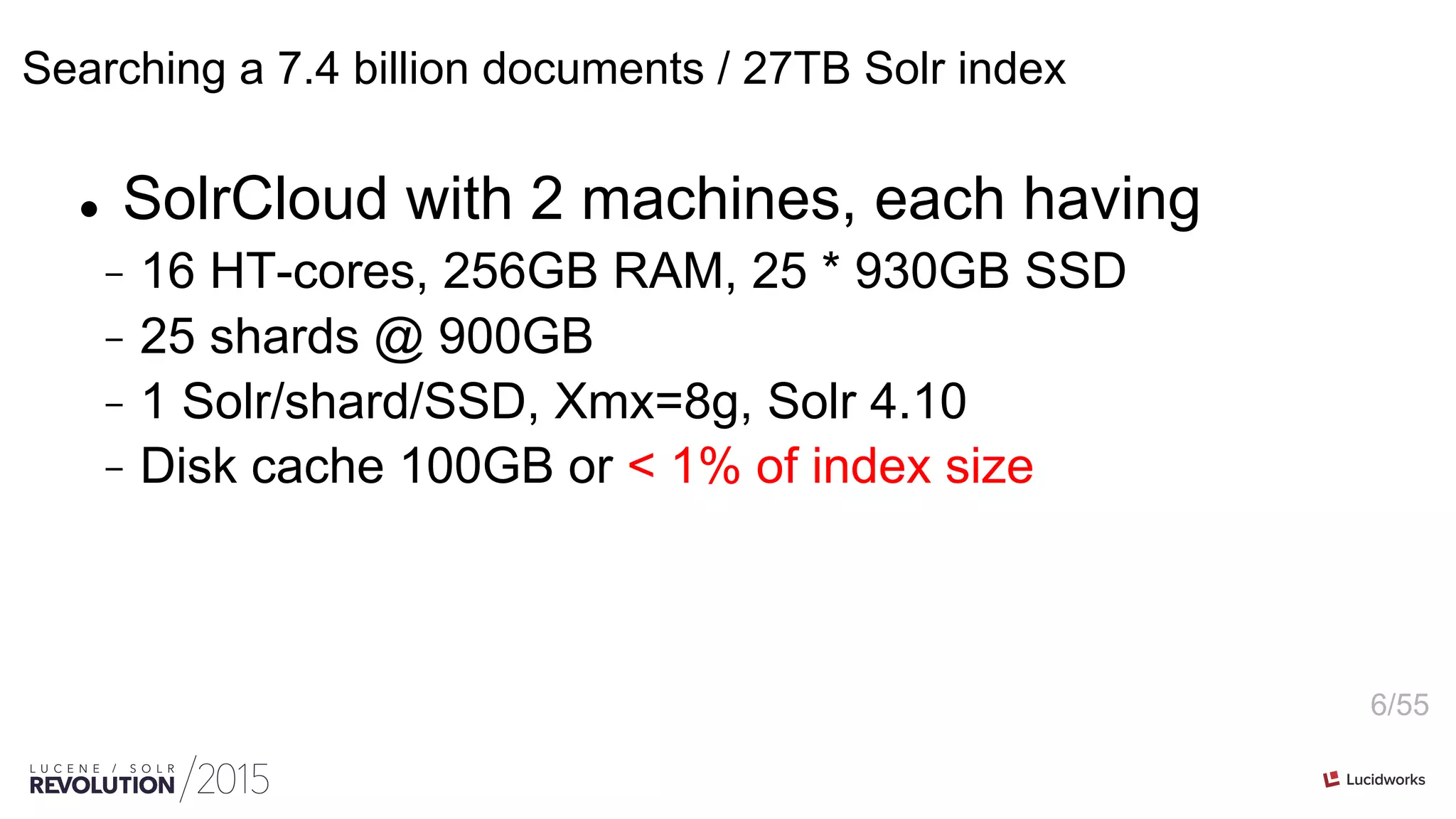 6/55
Searching a 7.4 billion documents / 27TB Solr index
l  SolrCloud with 2 machines, each having
-  16 HT-cores, 256GB RAM, 25 * 930GB SSD
-  25 shards @ 900GB
-  1 Solr/shard/SSD, Xmx=8g, Solr 4.10
-  Disk cache 100GB or < 1% of index size
 