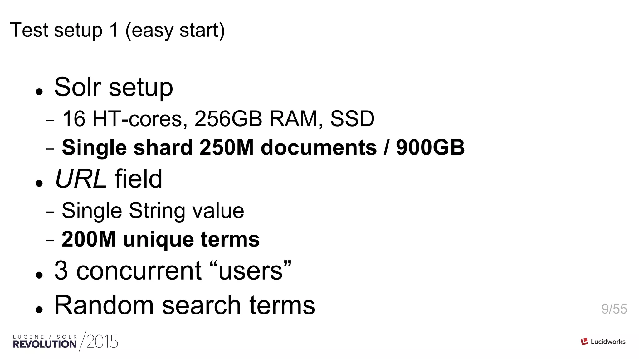 9/55
Test setup 1 (easy start)
l  Solr setup
-  16 HT-cores, 256GB RAM, SSD
-  Single shard 250M documents / 900GB
l  URL field
-  Single String value
-  200M unique terms
l  3 concurrent “users”
l  Random search terms
 