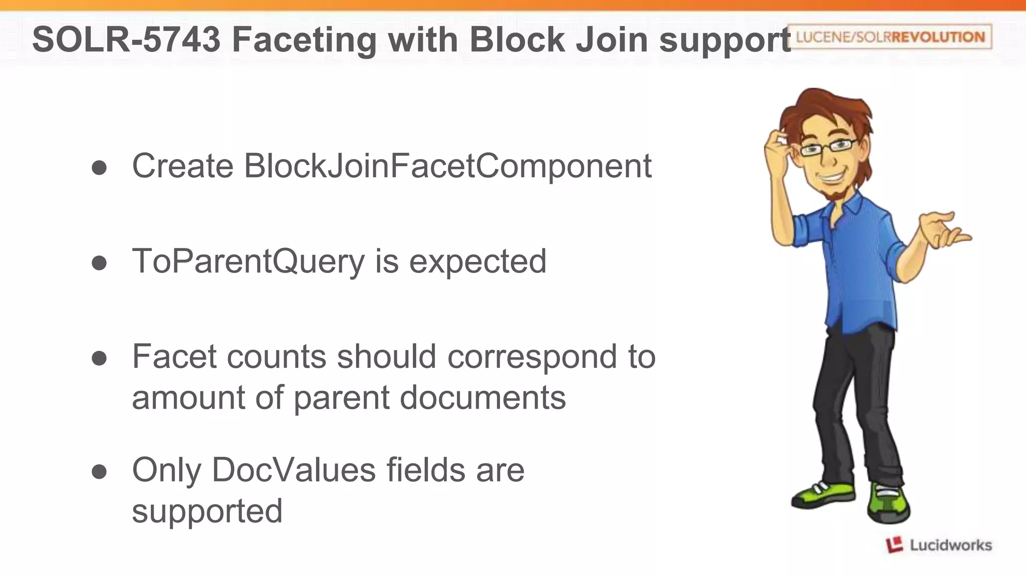 SOLR-5743 Faceting with Block Join support 
● Create BlockJoinFacetComponent 
● ToParentQuery is expected 
● Facet counts should correspond to 
amount of parent documents 
● Only DocValues fields are 
supported 
 