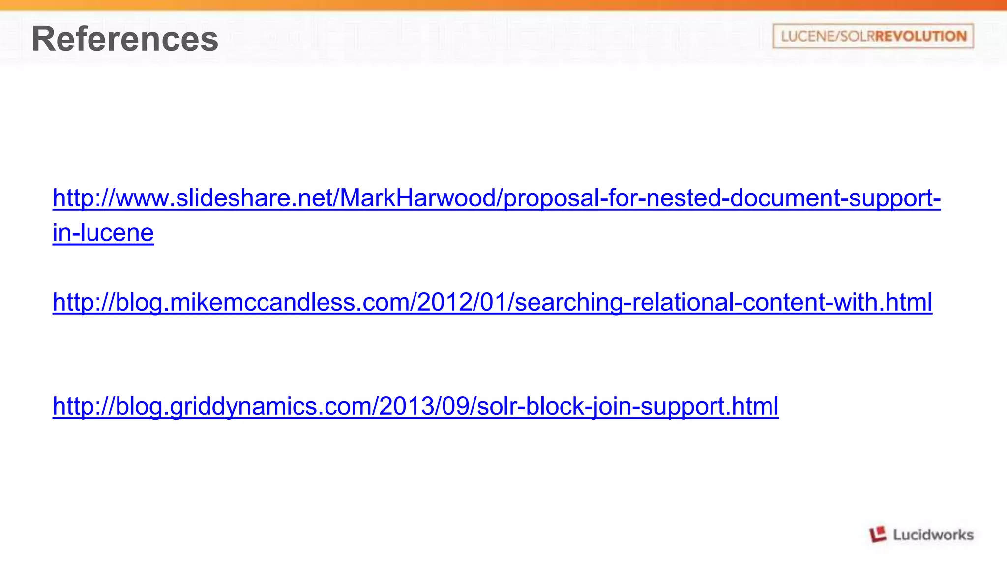 References 
http://www.slideshare.net/MarkHarwood/proposal-for-nested-document-support-in- 
lucene 
http://blog.mikemccandless.com/2012/01/searching-relational-content-with.html 
http://blog.griddynamics.com/2013/09/solr-block-join-support.html 
 