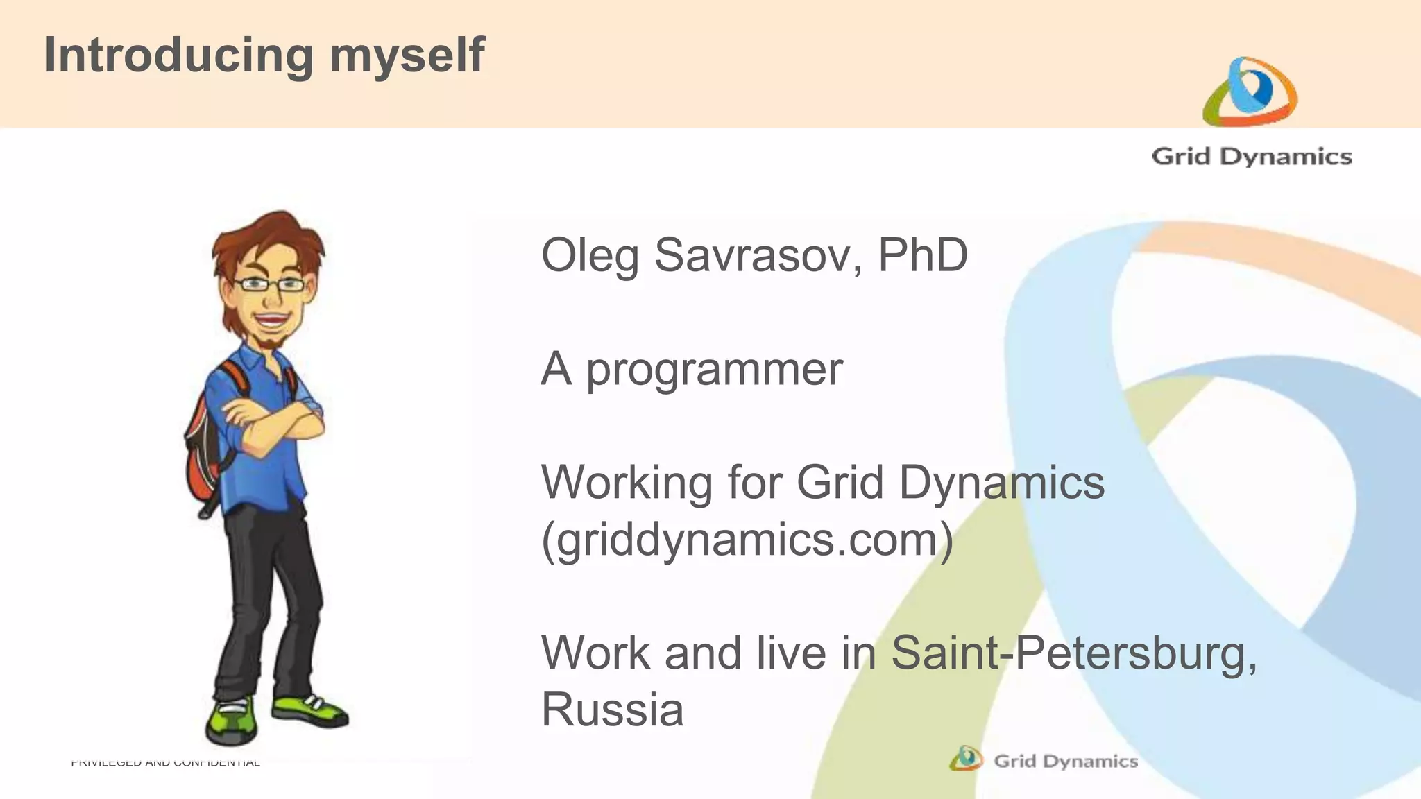 Introducing myself 
PRIVILEGED AND CONFIDENTIAL 
Oleg Savrasov, PhD 
A programmer 
Working for Grid Dynamics 
(griddynamics.com) 
Work and live in Saint-Petersburg, 
Russia 
 