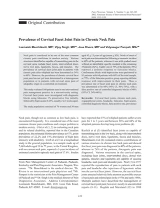 Pain Physician, Volume 5, Number 3, pp 243-249
                                                                              2002, American Society of Interventional Pain Physicians®
                                                                              ISSN 1533-3159

         Original Contribution


Prevalence of Cervical Facet Joint Pain in Chronic Neck Pain

Laxmaiah Manchikanti, MD*, Vijay Singh, MD**, Jose Rivera, MD# and Vidyasagar Pampati, MSc##


    Neck pain is considered to be one of the most common           aged 43 + 13 years of age (mean + SD). Mode of onset of
    chronic pain conditions in modern society. Various             neck pain was determined as following a traumatic incident
    structures identified as capable of transmitting pain in the   in 48% of the patients, whereas it was with gradual onset
    cervical spine include facet joints, intervertebral discs,     without an identifiable specific incident in the remaining
    nerve root dura, ligaments, fascia, and muscles. The           55 patients (52%). Eighty-one or 70% of the patients (70%)
    prevalence of cervical facet joint pain in patients with       reported a definite response to lidocaine blocks.
    chronic pain after whiplash has been determined as 54%         Confirmatory blocks with bupivacaine were performed in
    to 60%. However, the prevalence of chronic cervical facet      81 patients with 64 patients with 60% of the total sample,
    joint pain has not yet been determined in a heterogenous       or 79%, of the lidocaine-positive group reporting definite
    population or in patients with cervical spine pain of          response with improvement in their pain. Thus, a
    idiopathic origin in a controlled environment.                 prevalence rate of facet joint pain in chronic neck pain
                                                                   was determined to be 60% (95% CI, 50%-70%), with a
    This study evaluated 160 patients seen in one interventional   false positive rate of controlled diagnostic blocks of 40%
    pain management practice in a non-university setting.          (95% CI, 34%-46%).
    Cervical facet joints were investigated with diagnostic
    blocks using lidocaine 1% preservative free initially,         Keywords: Cervical facet joints, chronic neck pain,
    followed by bupivacaine 0.25%, usually 2 to 4 weeks apart.     zygapophysial joints, headache, lidocaine, bupivacaine,
                                                                   controlled diagnostic blocks, false positive rate, prevalence
    The study population consisted of 76 women and 30 men



Neck pain, though not as common as low back pain, is               have reported that 15% of whiplash patients suffer severe
encountered frequently. It is considered one of the most           pain for 1 to 3 years and between 26% and 44% of the
common chronic pain conditions and a major problem in              whiplash patients develop long-term problems (4).
modern society. Côté et al (1, 2) in evaluating neck pain
and its related disability, reported that in the Canadian          Kuslich et al (5) identified facet joints as capable of
population, the estimated lifetime prevalence as 67%, point        transmitting pain in the low back, along with intervertebral
prevalence of 22.2% and 14% prevalence of high pain                discs, nerve root dura, ligaments, fascia and muscles.
intensity with disability. Croft et al (3) in a longitudinal       Manchikanti et al (6) evaluated relative contributions of
study in the general population, in a sample made up of            various structures in chronic low back pain and showed
7,669 adults aged 18 to 75 years, in the United Kingdom,           that facet joint pain was diagnosed in 40% of the patients,
with no current neck pain, reported a 1-year incidence of          whereas in 26% of the patients, discogenic pain was
estimated cumulative episodic neck pain of 17.9%. Studies          diagnosed. Various structures in the cervical spine,
                                                                   including facet joints, intervertebral discs, dorsal root
                                                                   ganglia, muscles and ligaments are capable of causing
From Pain Management Center of Paducah, Paducah,                   headache, neck pain and shoulder pain. Pawl (7) in 1977
Kentucky and Pain Diagnostic Associates, Niagara, Wis-             reported the reproduction of pain in patients with neck
consin. *Dr. Manchikanti is the medical director, #Dr.             pain and headache after injections of hypertonic saline
Rivera is an interventional pain physician and ##Mr.               into the cervical facet joints. However, the cervical facet
Pampati is the statistician at the Pain Management Center          joints attracted relatively little attention as possible sources
of Paducah and **Dr. Singh is the medical director of Pain         of neck pain and referred pain in the 1970s and early 1980s.
Diagnostics Associates. Address Correspondence:                    Multiple authors have described the management of
Laxmaiah Manchikanti, MD, 2831 Lone Oak Road,                      cervical facet joint pain; however, mostly in uncontrolled
Paducah, KY 42003. E-mail: drm@asipp.org                           reports (8-11). Bogduk and Marsland (12) in 1988


                                                               243
 