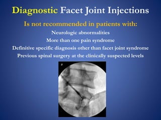 Diagnostic Facet Joint Injections
Is not recommended in patients with:
Neurologic abnormalities
More than one pain syndrome
Definitive specific diagnosis other than facet joint syndrome
Previous spinal surgery at the clinically suspected levels
 