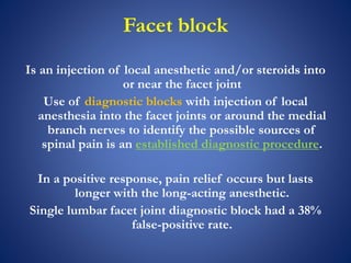 Facet block
Is an injection of local anesthetic and/or steroids into
or near the facet joint
Use of diagnostic blocks with injection of local
anesthesia into the facet joints or around the medial
branch nerves to identify the possible sources of
spinal pain is an established diagnostic procedure.
In a positive response, pain relief occurs but lasts
longer with the long-acting anesthetic.
Single lumbar facet joint diagnostic block had a 38%
false-positive rate.
 