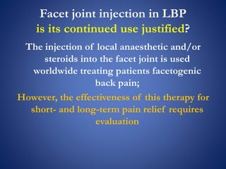 Facet joint injection in LBP
is its continued use justified?
The injection of local anaesthetic and/or
steroids into the facet joint is used
worldwide treating patients facetogenic
back pain;
However, the effectiveness of this therapy for
short- and long-term pain relief requires
evaluation
 