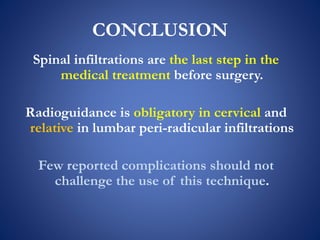 CONCLUSION
Spinal infiltrations are the last step in the
medical treatment before surgery.
Radioguidance is obligatory in cervical and
relative in lumbar peri-radicular infiltrations
Few reported complications should not
challenge the use of this technique.
 