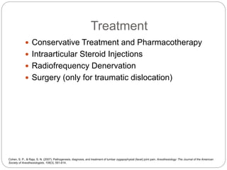 Treatment
 Conservative Treatment and Pharmacotherapy
 Intraarticular Steroid Injections
 Radiofrequency Denervation
 Surgery (only for traumatic dislocation)
Cohen, S. P., & Raja, S. N. (2007). Pathogenesis, diagnosis, and treatment of lumbar zygapophysial (facet) joint pain. Anesthesiology: The Journal of the American
Society of Anesthesiologists, 106(3), 591-614.
 