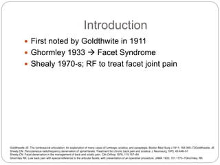 Introduction
 First noted by Goldthwite in 1911
 Ghormley 1933  Facet Syndrome
 Shealy 1970-s; RF to treat facet joint pain
Goldthwaite JE: The lumbosacral articulation: An explanation of many cases of lumbago, sciatica, and paraplegia. Boston Med Surg J 1911; 164:365–72Goldthwaite, JE
Ghormley RK: Low back pain with special reference to the articular facets, with presentation of an operative procedure. JAMA 1933; 101:1773–7Ghormley, RK
Shealy CN: Percutaneous radiofrequency denervation of spinal facets: Treatment for chronic back pain and sciatica. J Neurosurg 1975; 43:448–51
Shealy CN: Facet denervation in the management of back and sciatic pain. Clin Orthop 1976; 115:157–64
 