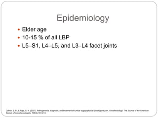 Epidemiology
 Elder age
 10-15 % of all LBP
 L5–S1, L4–L5, and L3–L4 facet joints
Cohen, S. P., & Raja, S. N. (2007). Pathogenesis, diagnosis, and treatment of lumbar zygapophysial (facet) joint pain. Anesthesiology: The Journal of the American
Society of Anesthesiologists, 106(3), 591-614.
 
