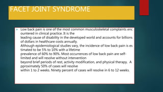 FACET JOINT SYNDROME
 Low back pain is one of the most common musculoskeletal complaints enc
ountered in clinical practice. It is the
leading cause of disability in the developed world and accounts for billions
of dollars in healthcare costs annually.
Although epidemiological studies vary, the incidence of low back pain is es
timated to be 5% to 10% with a lifetime
prevalence of 60% to 90%. Most occurrences of low back pain are self-
limited and will resolve without intervention
beyond brief periods of rest, activity modification, and physical therapy. A
pproximately 50% of cases will resolve
within 1 to 2 weeks. Ninety percent of cases will resolve in 6 to 12 weeks.
 