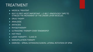 TREATMENT
 MEDICAL TREATENT
 REST IS FIRST MOST IMPORTANT , L.S BELT, KINESOLOGY TAPE TO
STABLIZE THE MOVEMENT OF THE UNDER LAYER MUSCLES .
 DRUG THEAPY
 ANALGESIC
 ANTACIDS
 PHYSIOTHERAPY
 ULTRASONIC THERAPY OVER TENDERSPOT
 HOT PACK
 LASER THERAPTY - CLASS IV
 MANUPULATION THERAPY
 EXERCISE – SPINAL EXTENSON,FLEXION, LATERAL ROTATION OF SPNE
 