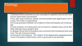 Etiology
 Lumbosacral facet syndrome can occur secondary to repetitive overuse and micro
trauma, spinal strains and torsional
forces, poor body mechanics, obesity, and intervertebral disk degeneration over th
e years. This notion is supported by
the strong association between the incidence of facet arthropathy and increasing
age.
In some instances, an inciting event such as trauma or whiplash injury can be iden
tified, although trauma patients tend
to develop cervical facet arthropathy more commonly than lumbosacral facet synd
rome. The role of trauma remains
controversial in the literature. The irritation of the degenerative zygapophyseal joi
nt over time leads to inflammation, which is perceived as low back pain.
 