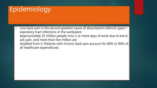 Epidemiology
 Low back pain is the second greatest cause of absenteeism behind upper r
espiratory tract infections in the workplace.
Approximately 25 million people miss 1 or more days of work due to low b
ack pain, and more than five million are
disabled from it. Patients with chronic back pain account for 80% to 90% of
all healthcare expenditures.
 