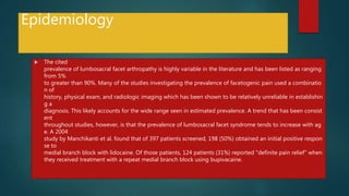 Epidemiology
 The cited
prevalence of lumbosacral facet arthropathy is highly variable in the literature and has been listed as ranging
from 5%
to greater than 90%. Many of the studies investigating the prevalence of facetogenic pain used a combinatio
n of
history, physical exam, and radiologic imaging which has been shown to be relatively unreliable in establishin
g a
diagnosis. This likely accounts for the wide range seen in estimated prevalence. A trend that has been consist
ent
throughout studies, however, is that the prevalence of lumbosacral facet syndrome tends to increase with ag
e. A 2004
study by Manchikanti et al. found that of 397 patients screened, 198 (50%) obtained an initial positive respon
se to
medial branch block with lidocaine. Of those patients, 124 patients (31%) reported "definite pain relief" when
they received treatment with a repeat medial branch block using bupivacaine.
 