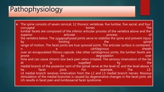Pathophysiology
 The spine consists of seven cervical, 12 thoracic vertebrae, five lumbar, five sacral, and four
coccygeal bones. The
lumbar facets are composed of the inferior articular process of the vertebra above and the
superior articular process of
the vertebra below. The zygapophyseal joints serve to stabilize the spine and prevent injury
by limiting the spinal
range of motion. The facet joints are true synovial joints. The articular surface is contained i
n a cartilaginous sheath
over an encapsulated fibrous capsule. Like other cartilaginous joints, the lumbar facets are
prone to degradation over
time and can cause chronic low back pain when irritated. The sensory innervation of the fac
et is supplied by the
medial branch of the posterior rami of the spinal nerve at the level of, and the level above, t
he facet joint. For example, The L3-
L4 medial branch receives innervation from the L2 and L3 medial branch nerves. Noxious
stimulation of the medial branches is caused by degenerative changes in the facet joint, wh
ich results in facet pain and lumbosacral facet syndrome.
 
