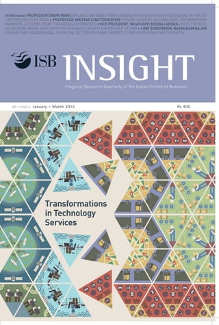 Flagship Research Quarterly of the Indian School of Business
Transformations
in Technology
Services
Indian School of Business
e: editor_insight@isb.edu
w: www.isb.edu
Inthisissue:PROFESSORDEEPAMANIEXPLAINSTHENEEDFORACAPABILITYMATURITYINDEXFORGLOBALIN-HOUSE
CENTRES (GICS) IN INDIA • PROFESSOR AMITAVA CHATTOPADHYAY OFFERS INSIGHTS ON CRACKING THE EMERGING
MARKETS: LESSONS FROM THE INDIAN EXPERIENCE • VICE PRESIDENT, WHATSAPP, NEERAJ ARORA FEELS THERE IS
NO REASON WHY A WHATSAPP OR FACEBOOK CANNOT HAPPEN OUT OF INDIA • RBI GOVERENOR, RAGHURAM RAJAN
SPEAKS THE FUNDAMENTAL FINANCIAL SECTOR REFORMS NEEDED TO REACH DOUBLE DIGIT GROWTH
VOL 2 ISSUE 4 January – March 2015 Rs 400
 