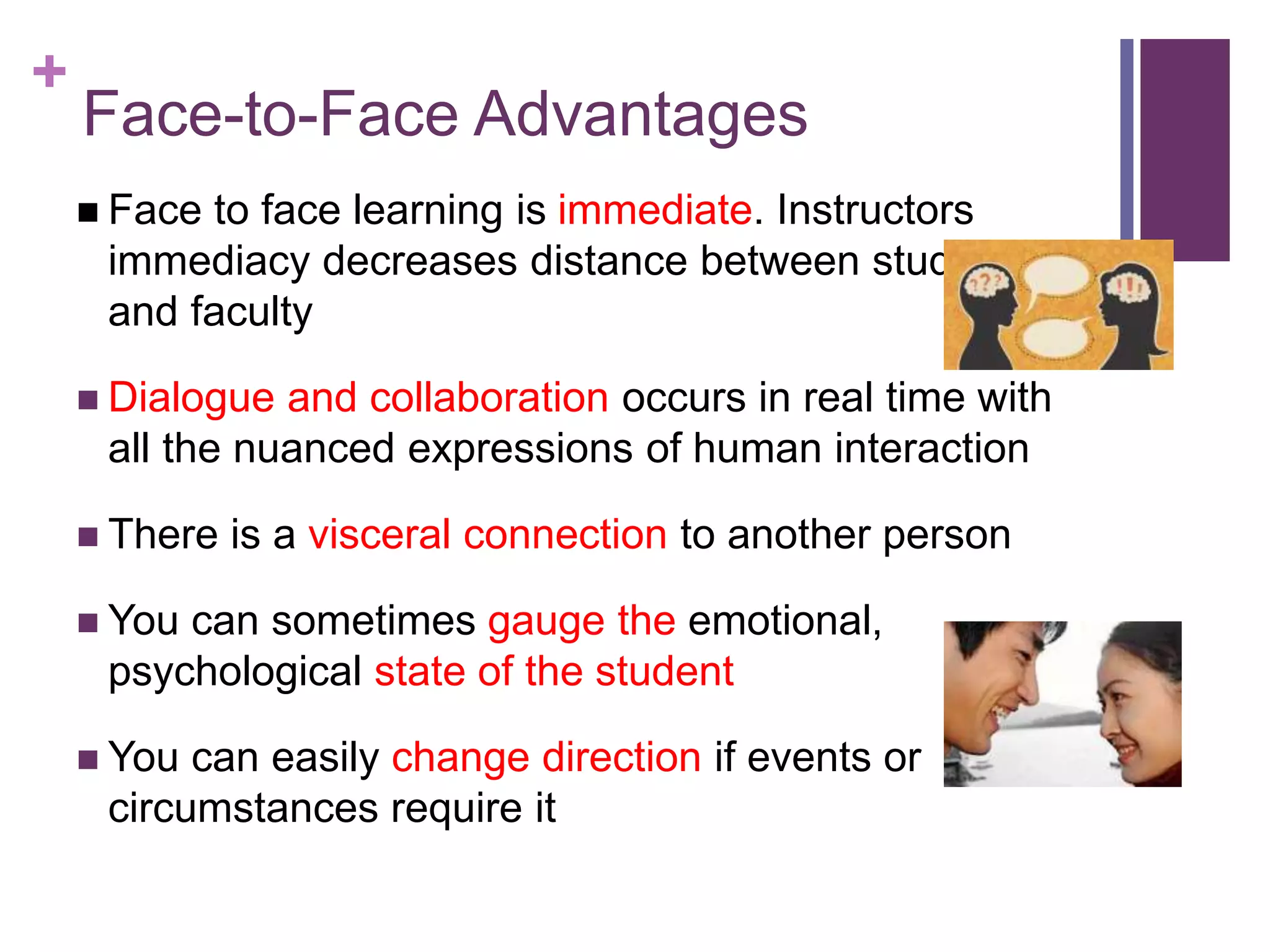 +
Face-to-Face Advantages
 Face to face learning is immediate. Instructors
immediacy decreases distance between students
and faculty
 Dialogue and collaboration occurs in real time with
all the nuanced expressions of human interaction
 There is a visceral connection to another person
 You can sometimes gauge the emotional,
psychological state of the student
 You can easily change direction if events or
circumstances require it
 