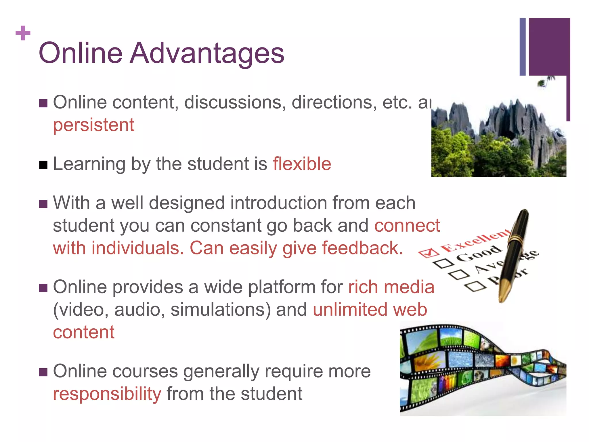 +
Online Advantages
 Online content, discussions, directions, etc. are
persistent
 Learning by the student is flexible
 With a well designed introduction from each
student you can constant go back and connect
with individuals. Can easily give feedback.
 Online provides a wide platform for rich media
(video, audio, simulations) and unlimited web
content
 Online courses generally require more
responsibility from the student
 