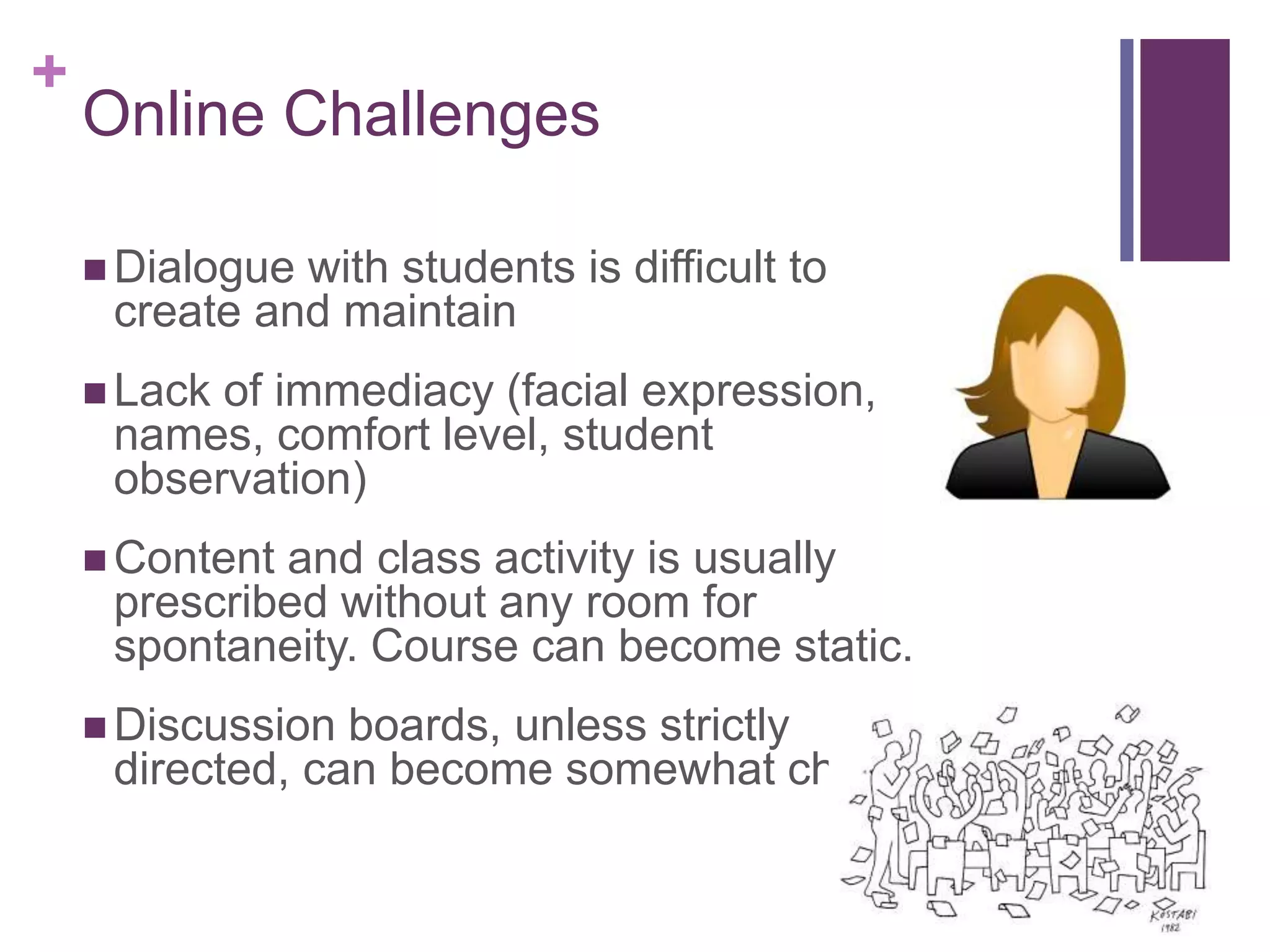 +
Online Challenges
 Dialogue with students is difficult to
create and maintain
 Lack of immediacy (facial expression,
names, comfort level, student
observation)
 Content and class activity is usually
prescribed without any room for
spontaneity. Course can become static.
 Discussion boards, unless strictly
directed, can become somewhat chaotic
 
