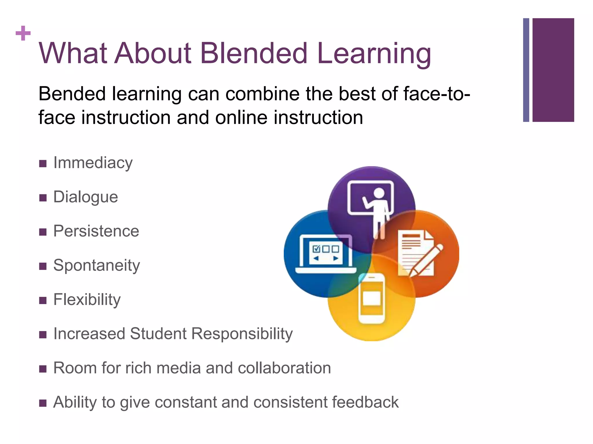 +
What About Blended Learning
 Immediacy
 Dialogue
 Persistence
 Spontaneity
 Flexibility
 Increased Student Responsibility
 Room for rich media and collaboration
 Ability to give constant and consistent feedback
Bended learning can combine the best of face-to-
face instruction and online instruction
 