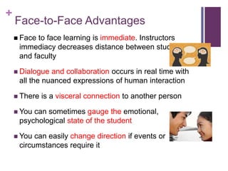 +
Face-to-Face Advantages
 Face to face learning is immediate. Instructors
immediacy decreases distance between students
and faculty
 Dialogue and collaboration occurs in real time with
all the nuanced expressions of human interaction
 There is a visceral connection to another person
 You can sometimes gauge the emotional,
psychological state of the student
 You can easily change direction if events or
circumstances require it
 