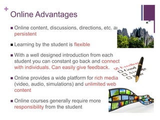 +
Online Advantages
 Online content, discussions, directions, etc. are
persistent
 Learning by the student is flexible
 With a well designed introduction from each
student you can constant go back and connect
with individuals. Can easily give feedback.
 Online provides a wide platform for rich media
(video, audio, simulations) and unlimited web
content
 Online courses generally require more
responsibility from the student
 