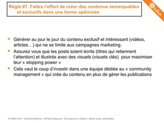 Règle #7. Faites l‟effort de créer des contenus remarquables
   et exclusifs dans une forme optimisée




     Générer au jour le jour du contenu exclusif et intéressant (vidéos,
      articles…) qui ne se limite aux campagnes marketing.
     Assurez vous que les posts soient écrits (titres qui retiennent
      l’attention) et illustrés avec des visuels (visuels clés) pour maximiser
      leur « stopping power »
     Cela vaut le coup d’investir dans une équipe dédiée au « community
      management » qui crée du contenu en plus de gérer les publications




© FullSIX 2010 – Strictly Confidential – All Rights Reserved – No production or diffusion without written authorisation
 