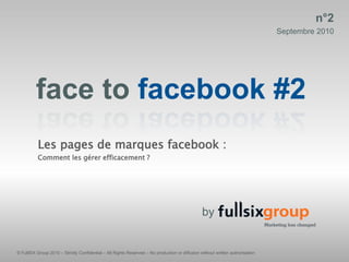 n°2
                                                                                                                                Septembre 2010




         face to facebook #2
          Les pages de marques facebook :
          Comment les gérer efficacement ?




                                                                                                 by


© FullSIX Group 2010 – Strictly Confidential – All Rights Reserved – No production or diffusion without written authorisation
 