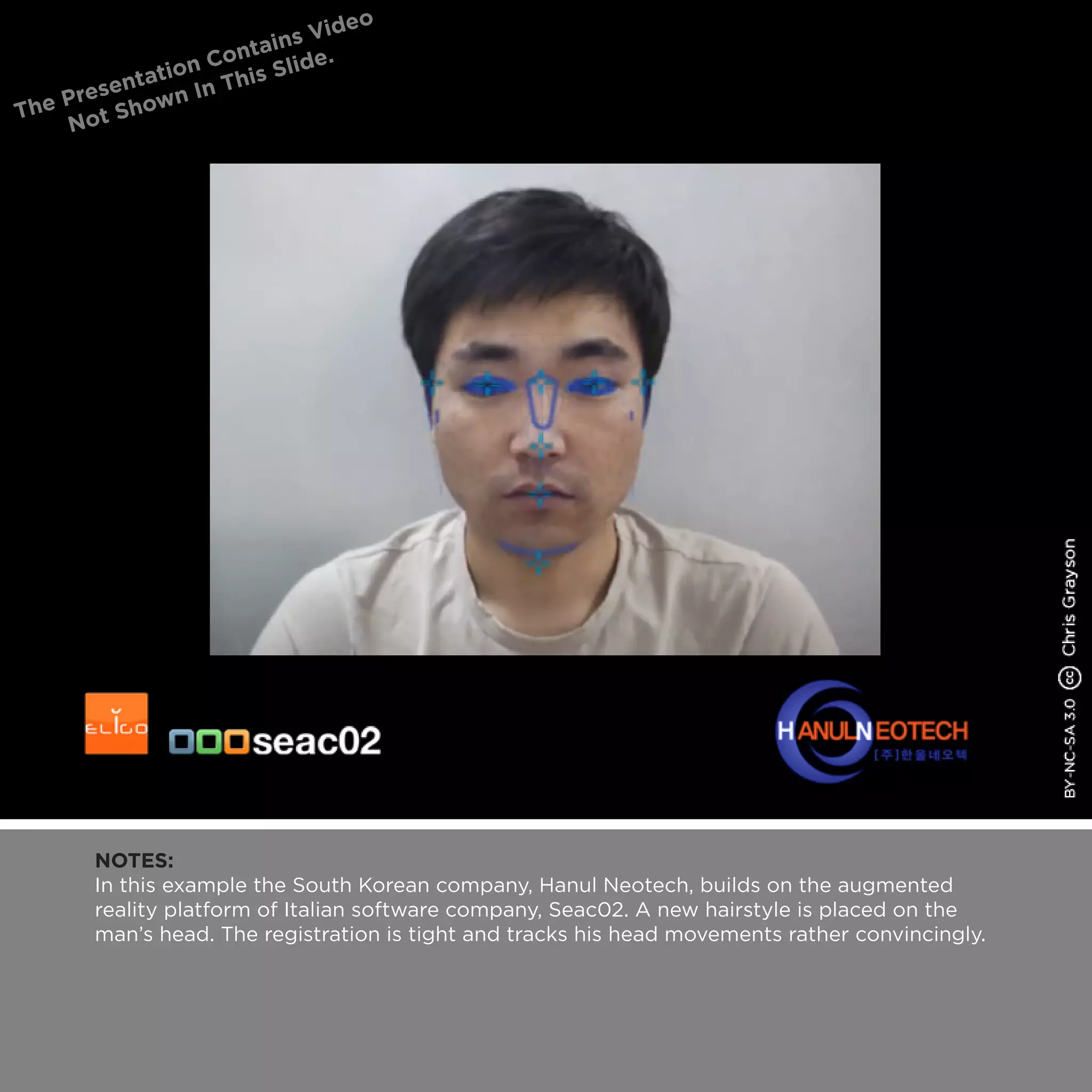 NOTES:
In this example the South Korean company, Hanul Neotech, builds on the augmented
reality platform of Italian software company, Seac02. A new hairstyle is placed on the
man’s head. The registration is tight and tracks his head movements rather convincingly.
 