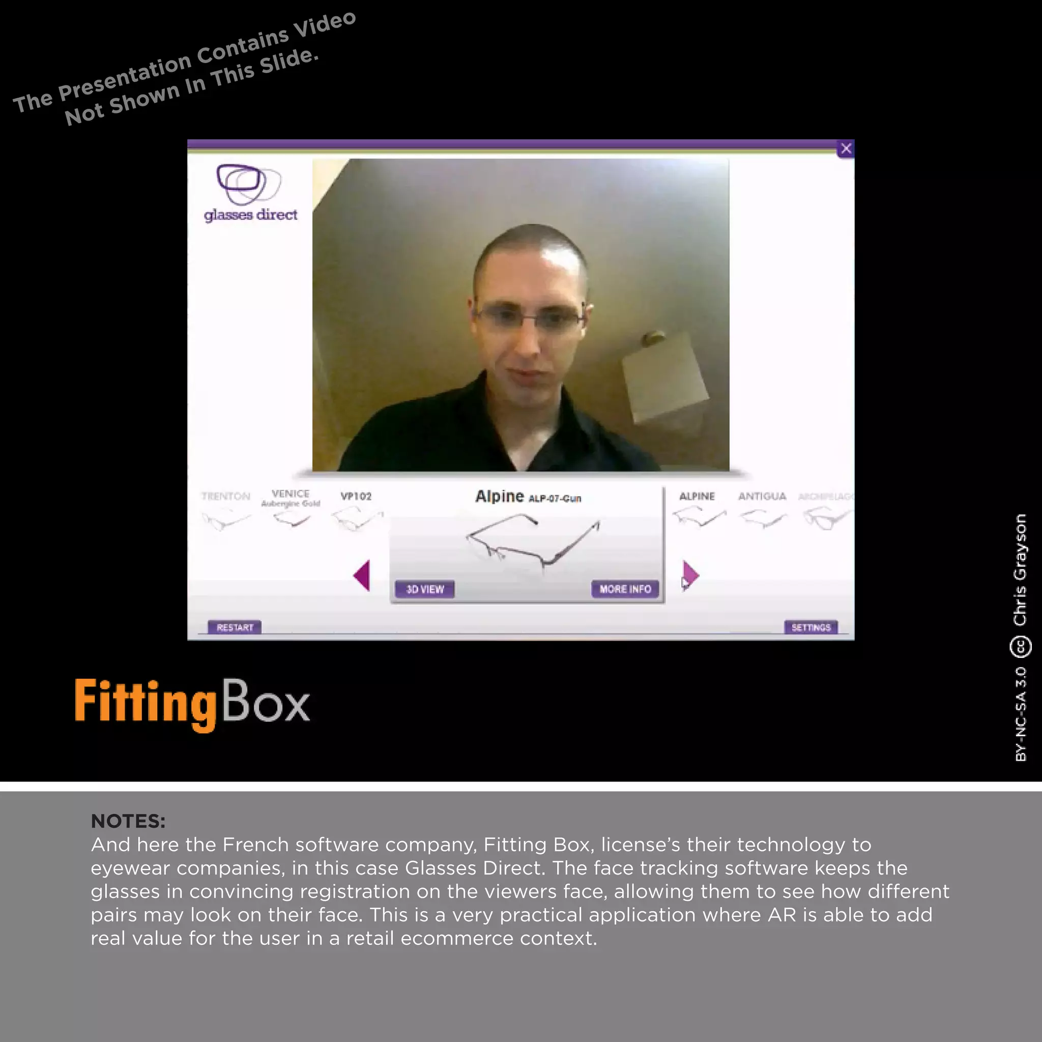NOTES:
And here the French software company, Fitting Box, license’s their technology to
eyewear companies, in this case Glasses Direct. The face tracking software keeps the
glasses in convincing registration on the viewers face, allowing them to see how different
pairs may look on their face. This is a very practical application where AR is able to add
real value for the user in a retail ecommerce context.
 