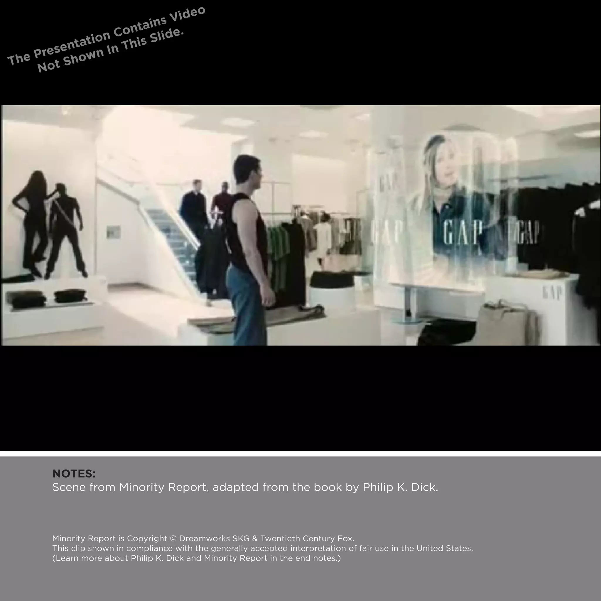 NOTES:
Scene from Minority Report, adapted from the book by Philip K. Dick.



Minority Report is Copyright © Dreamworks SKG & Twentieth Century Fox.
This clip shown in compliance with the generally accepted interpretation of fair use in the United States.
(Learn more about Philip K. Dick and Minority Report in the end notes.)
 