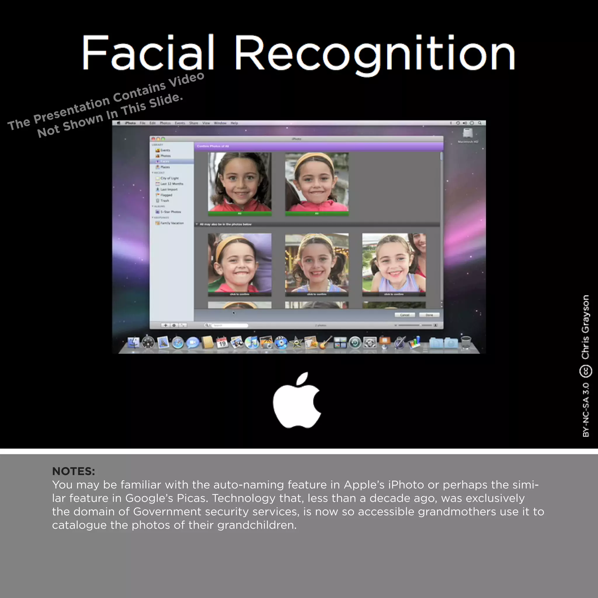 NOTES:
You may be familiar with the auto-naming feature in Apple’s iPhoto or perhaps the simi-
lar feature in Google’s Picas. Technology that, less than a decade ago, was exclusively
the domain of Government security services, is now so accessible grandmothers use it to
catalogue the photos of their grandchildren.
 