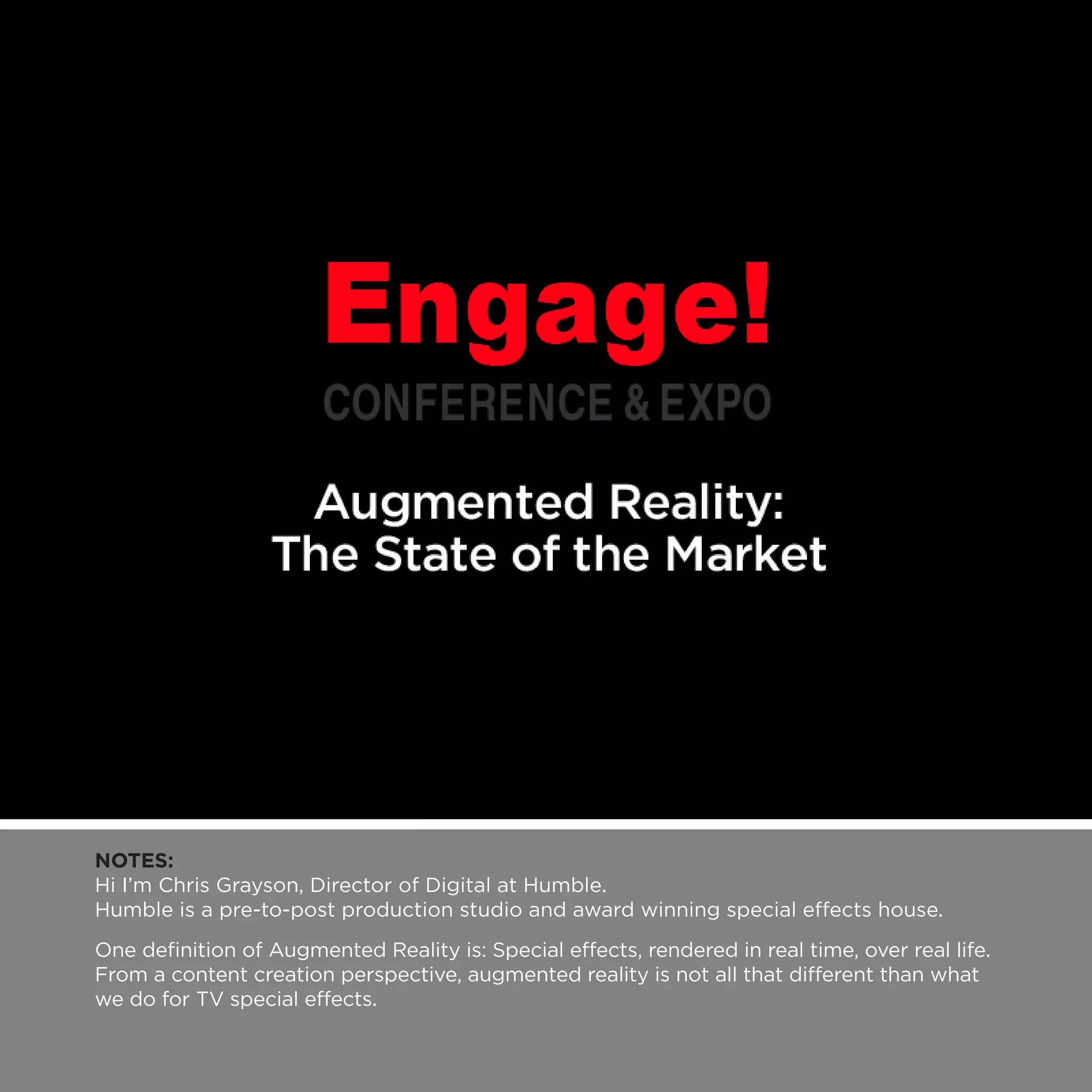 NOTES:
Hi I’m Chris Grayson, Director of Digital at Humble.
Humble is a pre-to-post production studio and award winning special effects house.
One definition of Augmented Reality is: Special effects, rendered in real time, over real life.
From a content creation perspective, augmented reality is not all that different than what
we do for TV special effects.
 