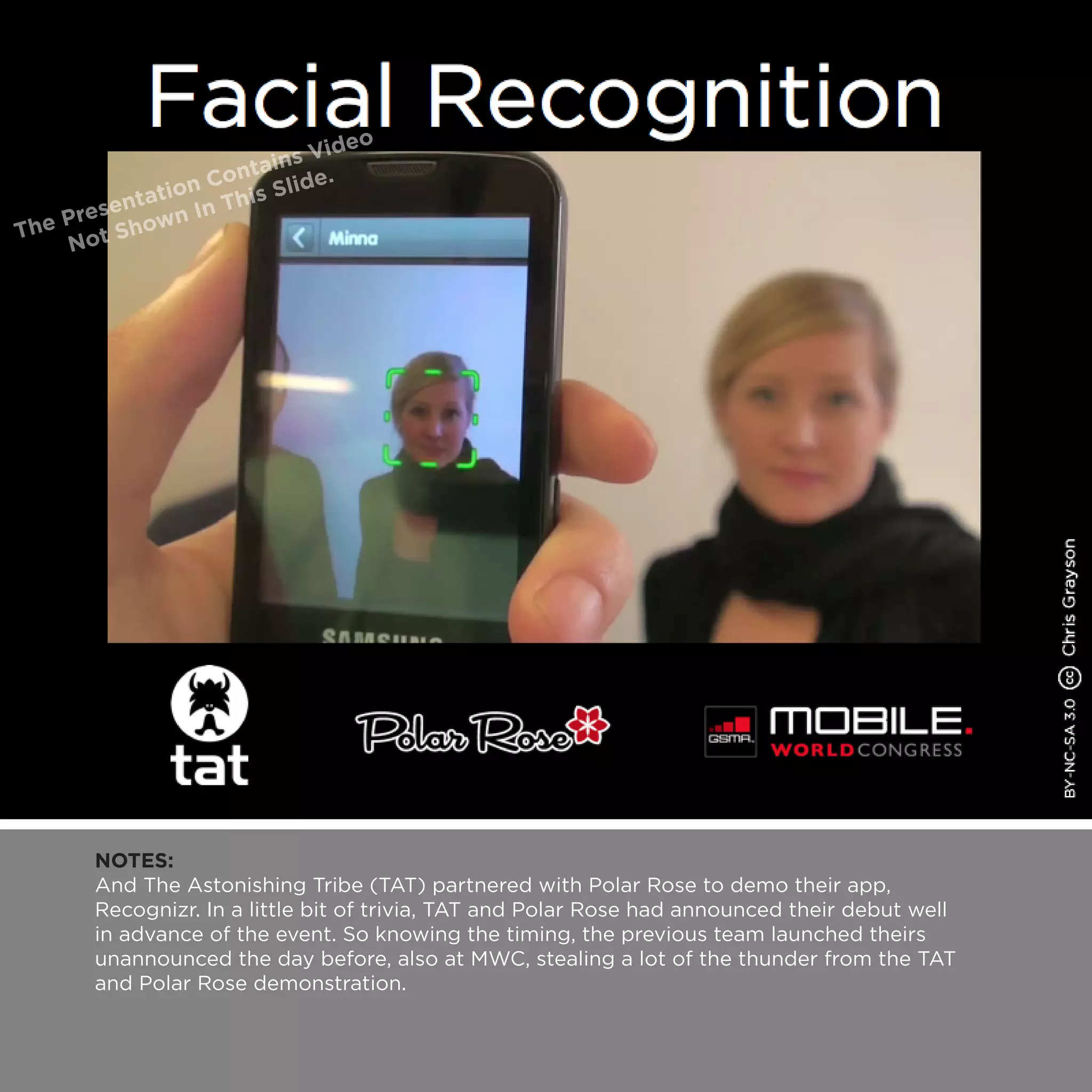 NOTES:
And The Astonishing Tribe (TAT) partnered with Polar Rose to demo their app,
Recognizr. In a little bit of trivia, TAT and Polar Rose had announced their debut well
in advance of the event. So knowing the timing, the previous team launched theirs
unannounced the day before, also at MWC, stealing a lot of the thunder from the TAT
and Polar Rose demonstration.
 
