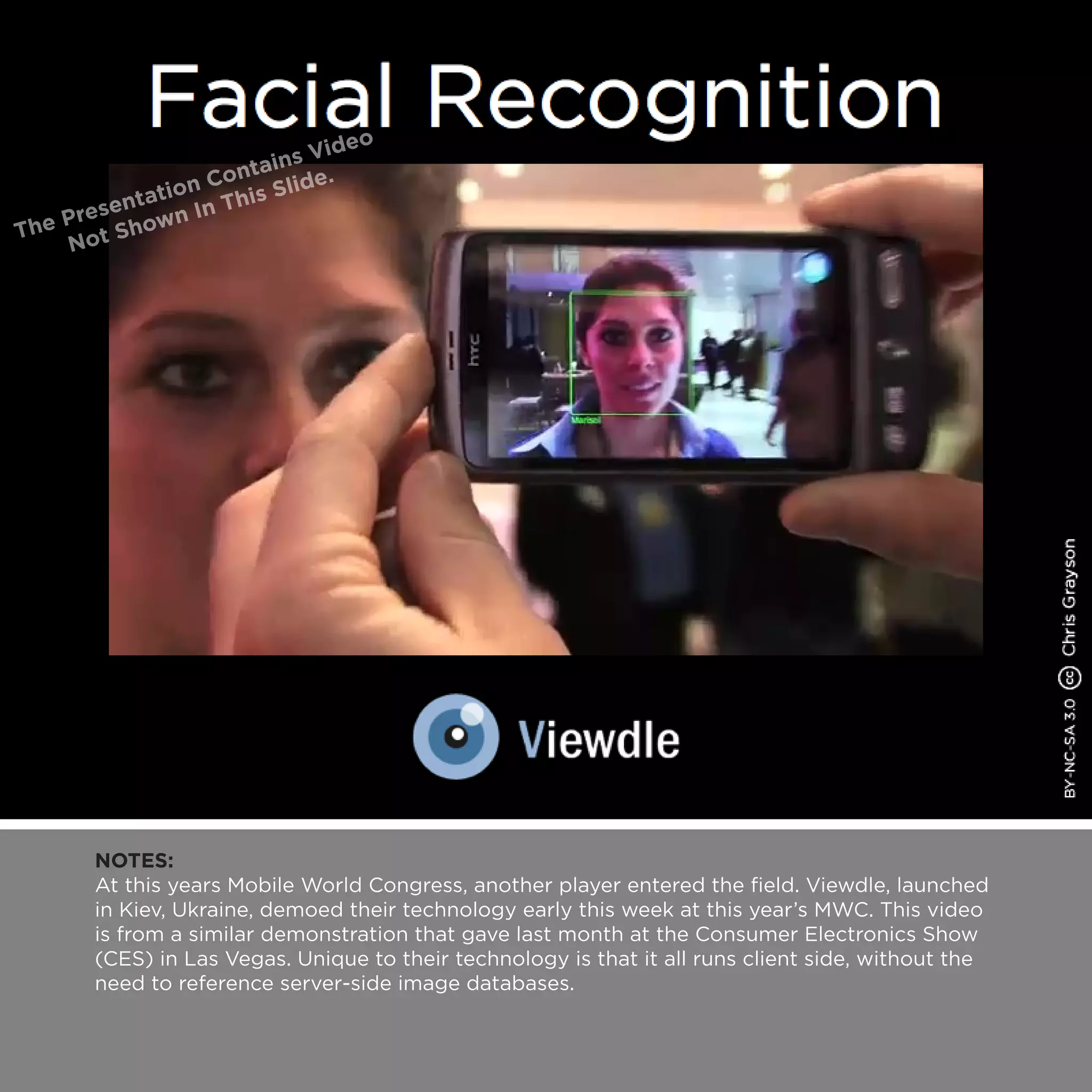 NOTES:
At this years Mobile World Congress, another player entered the field. Viewdle, launched
in Kiev, Ukraine, demoed their technology early this week at this year’s MWC. This video
is from a similar demonstration that gave last month at the Consumer Electronics Show
(CES) in Las Vegas. Unique to their technology is that it all runs client side, without the
need to reference server-side image databases.
 