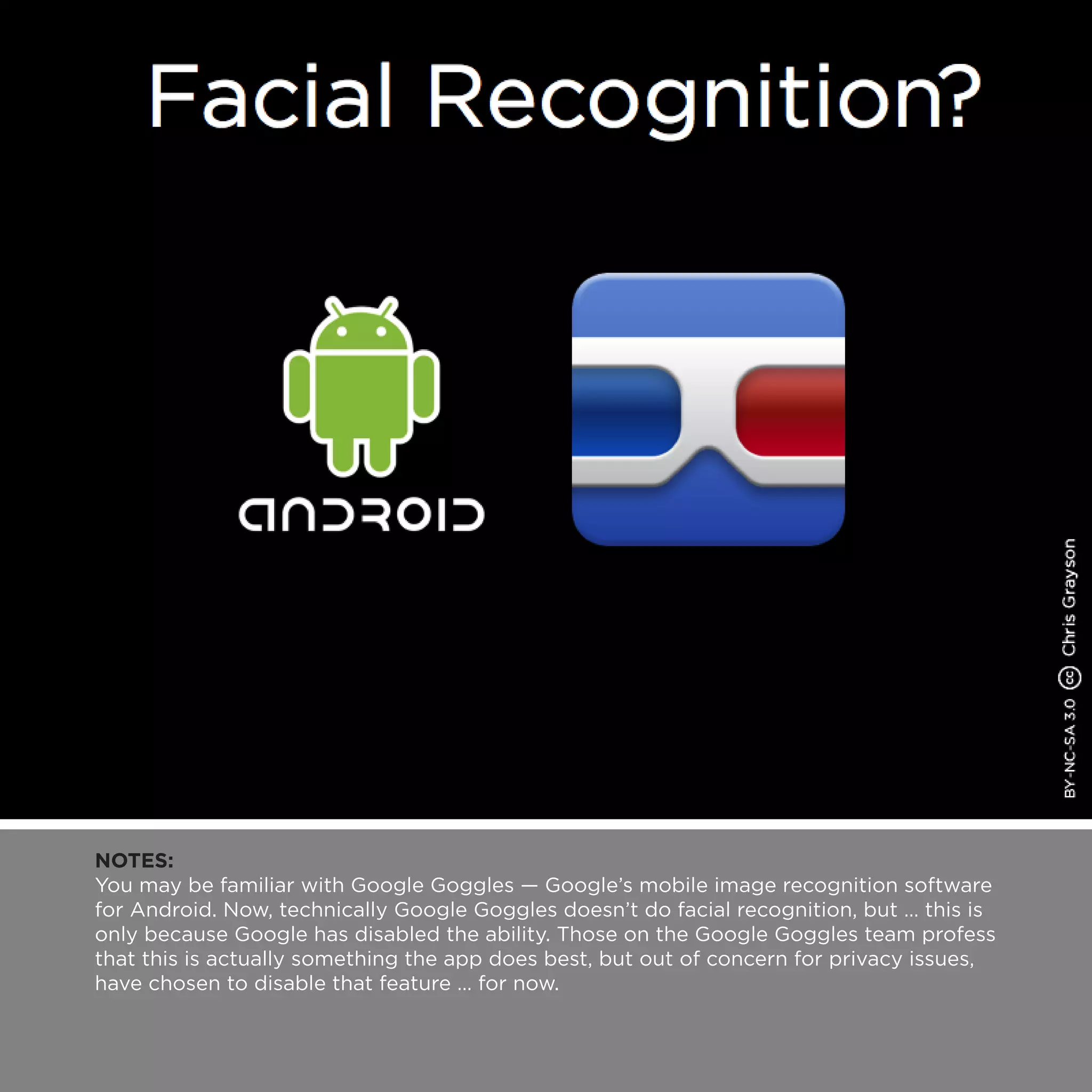 NOTES:
You may be familiar with Google Goggles — Google’s mobile image recognition software
for Android. Now, technically Google Goggles doesn’t do facial recognition, but … this is
only because Google has disabled the ability. Those on the Google Goggles team profess
that this is actually something the app does best, but out of concern for privacy issues,
have chosen to disable that feature … for now.
 