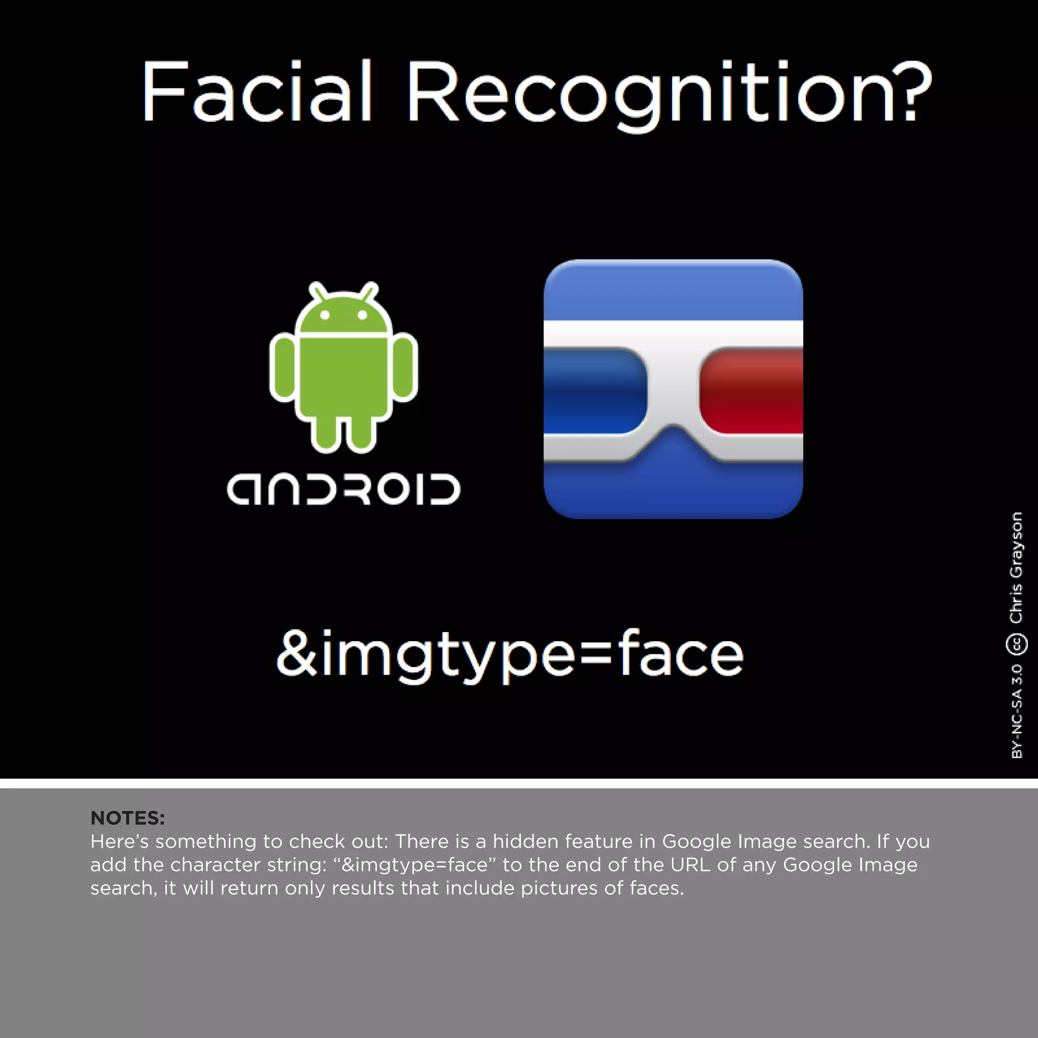 NOTES:
Here’s something to check out: There is a hidden feature in Google Image search. If you
add the character string: “&imgtype=face” to the end of the URL of any Google Image
search, it will return only results that include pictures of faces.
 
