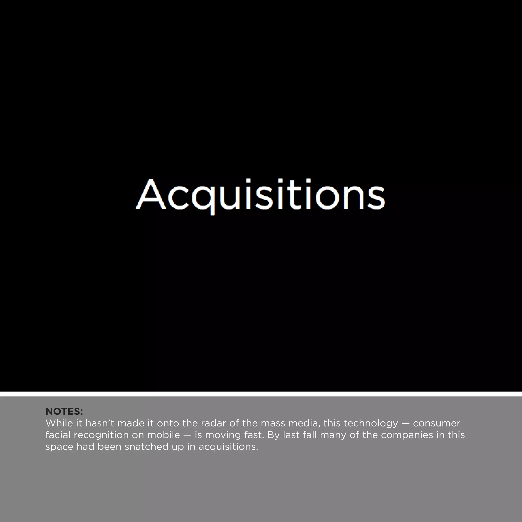NOTES:
While it hasn’t made it onto the radar of the mass media, this technology — consumer
facial recognition on mobile — is moving fast. By last fall many of the companies in this
space had been snatched up in acquisitions.
 