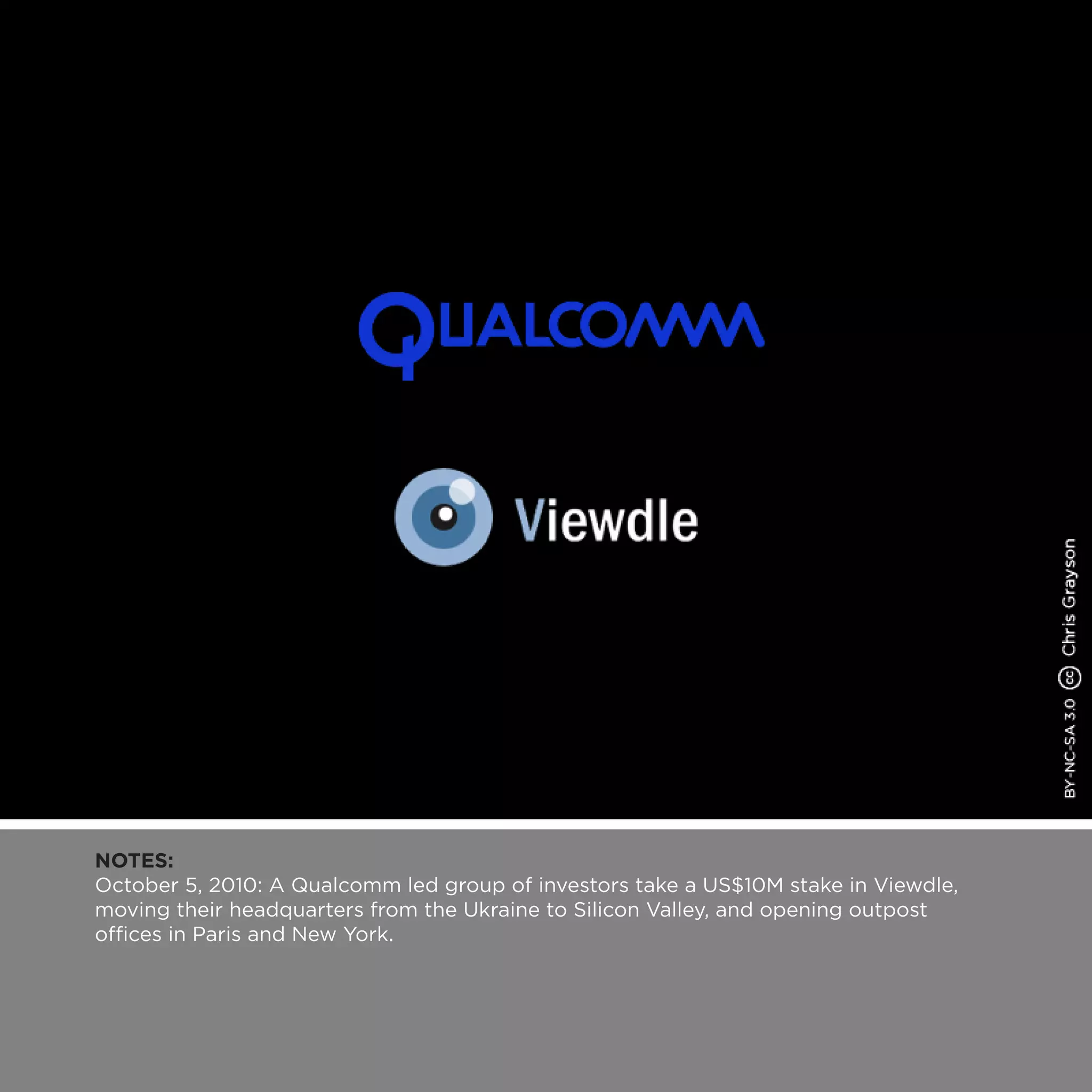 NOTES:
October 5, 2010: A Qualcomm led group of investors take a US$10M stake in Viewdle,
moving their headquarters from the Ukraine to Silicon Valley, and opening outpost
offices in Paris and New York.
 