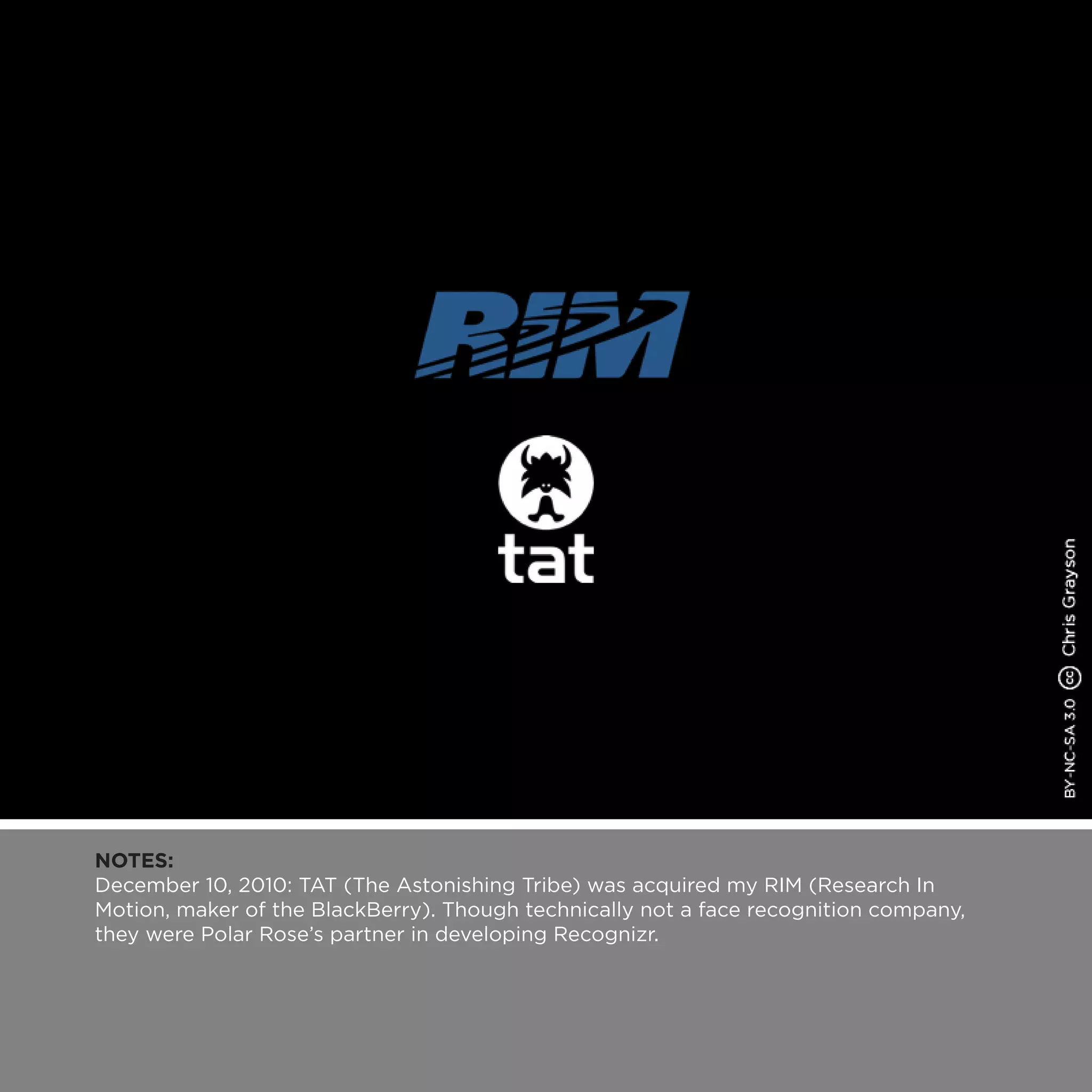 NOTES:
December 10, 2010: TAT (The Astonishing Tribe) was acquired my RIM (Research In
Motion, maker of the BlackBerry). Though technically not a face recognition company,
they were Polar Rose’s partner in developing Recognizr.
 