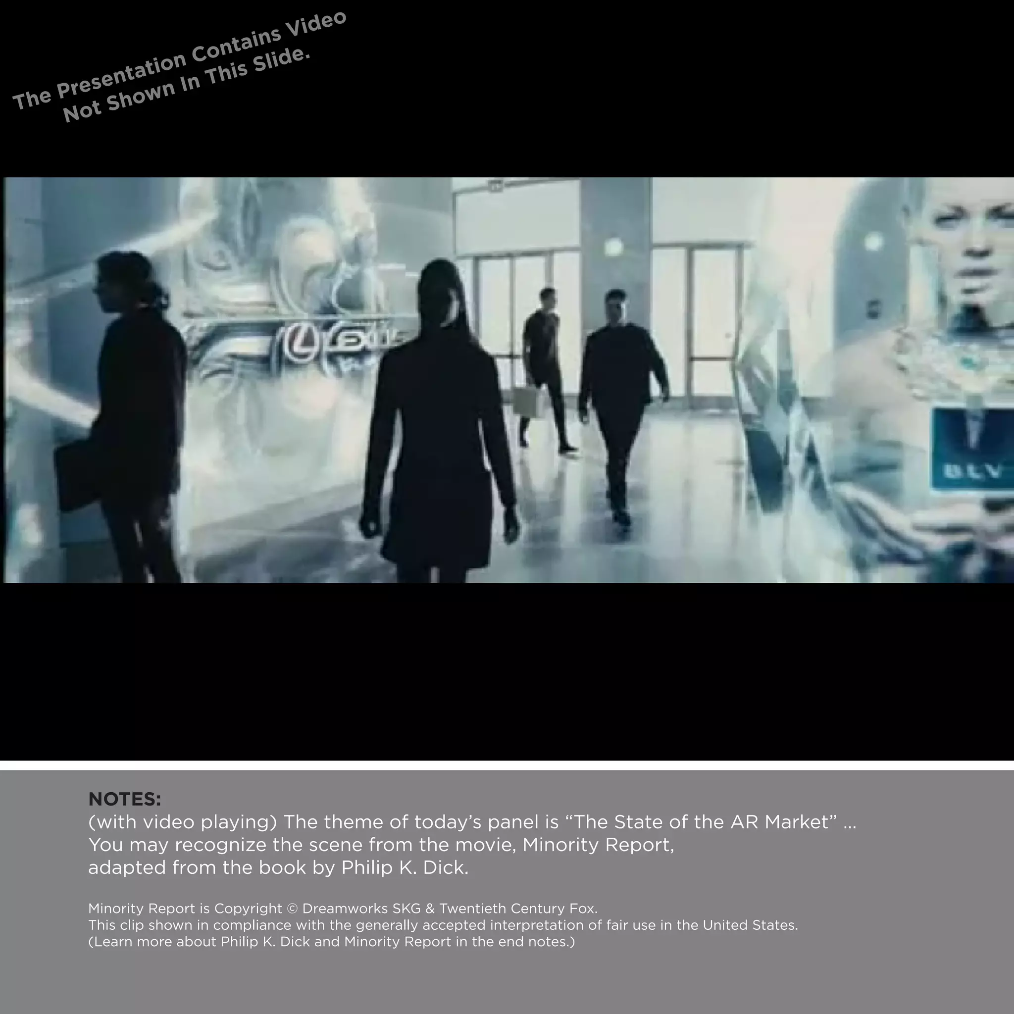NOTES:
(with video playing) The theme of today’s panel is “The State of the AR Market” …
You may recognize the scene from the movie, Minority Report,
adapted from the book by Philip K. Dick.

Minority Report is Copyright © Dreamworks SKG & Twentieth Century Fox.
This clip shown in compliance with the generally accepted interpretation of fair use in the United States.
(Learn more about Philip K. Dick and Minority Report in the end notes.)
 