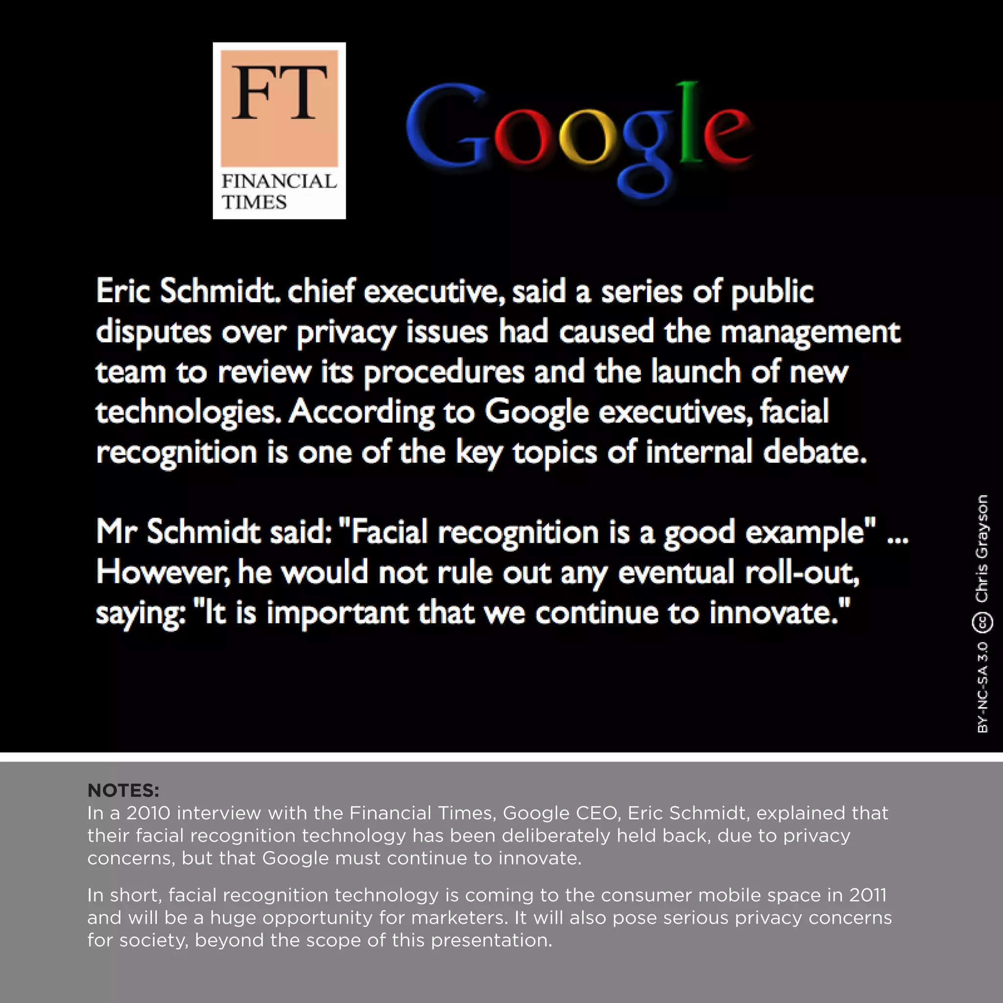 NOTES:
In a 2010 interview with the Financial Times, Google CEO, Eric Schmidt, explained that
their facial recognition technology has been deliberately held back, due to privacy
concerns, but that Google must continue to innovate.
In short, facial recognition technology is coming to the consumer mobile space in 2011
and will be a huge opportunity for marketers. It will also pose serious privacy concerns
for society, beyond the scope of this presentation.
 
