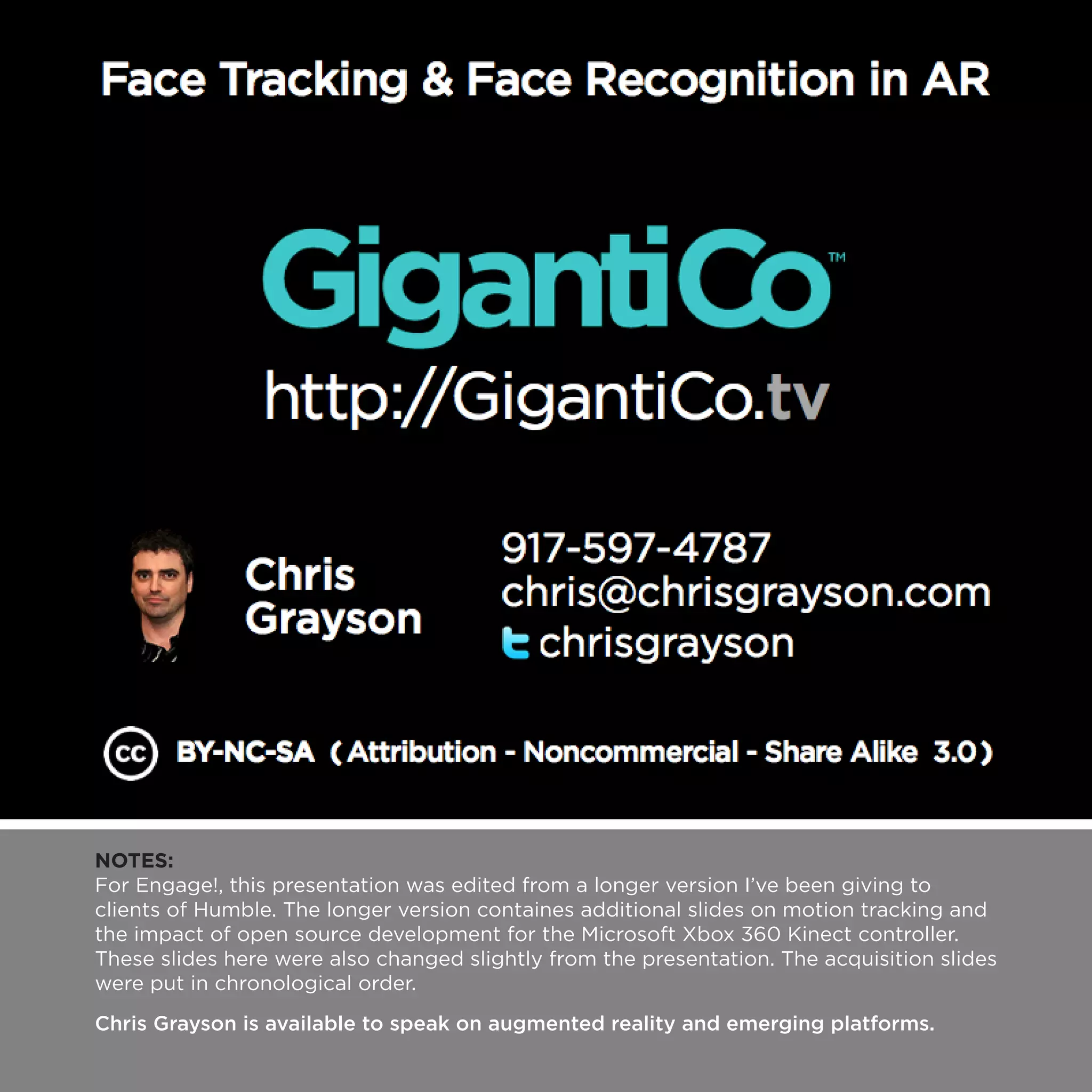 NOTES:
For Engage!, this presentation was edited from a longer version I’ve been giving to
clients of Humble. The longer version containes additional slides on motion tracking and
the impact of open source development for the Microsoft Xbox 360 Kinect controller.
These slides here were also changed slightly from the presentation. The acquisition slides
were put in chronological order.
Chris Grayson is available to speak on augmented reality and emerging platforms.
 