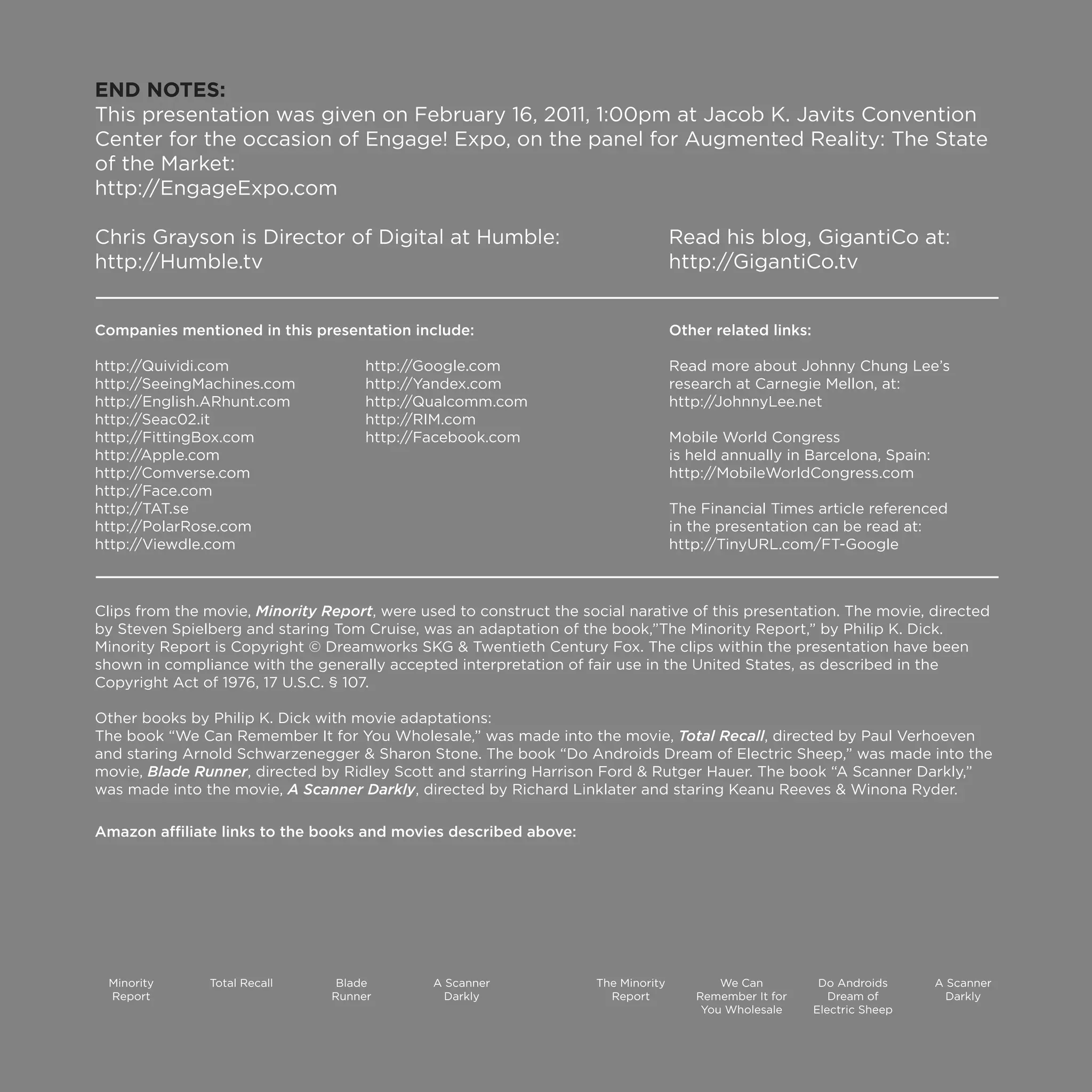 END NOTES:
This presentation was given on February 16, 2011, 1:00pm at Jacob K. Javits Convention
Center for the occasion of Engage! Expo, on the panel for Augmented Reality: The State
of the Market:
http://EngageExpo.com

Chris Grayson is Director of Digital at Humble:                                    Read his blog, GigantiCo at:
http://Humble.tv                                                                   http://GigantiCo.tv


Companies mentioned in this presentation include:                                  Other related links:

http://Quividi.com                   http://Google.com                             Read more about Johnny Chung Lee’s
http://SeeingMachines.com            http://Yandex.com                             research at Carnegie Mellon, at:
http://English.ARhunt.com            http://Qualcomm.com                           http://JohnnyLee.net
http://Seac02.it                     http://RIM.com
http://FittingBox.com                http://Facebook.com                           Mobile World Congress
http://Apple.com                                                                   is held annually in Barcelona, Spain:
http://Comverse.com                                                                http://MobileWorldCongress.com
http://Face.com
http://TAT.se                                                                      The Financial Times article referenced
http://PolarRose.com                                                               in the presentation can be read at:
http://Viewdle.com                                                                 http://TinyURL.com/FT-Google



Clips from the movie, Minority Report, were used to construct the social narative of this presentation. The movie, directed
by Steven Spielberg and staring Tom Cruise, was an adaptation of the book,”The Minority Report,” by Philip K. Dick.
Minority Report is Copyright © Dreamworks SKG & Twentieth Century Fox. The clips within the presentation have been
shown in compliance with the generally accepted interpretation of fair use in the United States, as described in the
Copyright Act of 1976, 17 U.S.C. § 107.

Other books by Philip K. Dick with movie adaptations:
The book “We Can Remember It for You Wholesale,” was made into the movie, Total Recall, directed by Paul Verhoeven
and staring Arnold Schwarzenegger & Sharon Stone. The book “Do Androids Dream of Electric Sheep,” was made into the
movie, Blade Runner, directed by Ridley Scott and starring Harrison Ford & Rutger Hauer. The book “A Scanner Darkly,”
was made into the movie, A Scanner Darkly, directed by Richard Linklater and staring Keanu Reeves & Winona Ryder.

Amazon affiliate links to the books and movies described above:




 Minority      Total Recall      Blade        A Scanner             The Minority          We Can           Do Androids     A Scanner
 Report                         Runner          Darkly                Report          Remember It for        Dream of        Darkly
                                                                                       You Wholesale      Electric Sheep
 