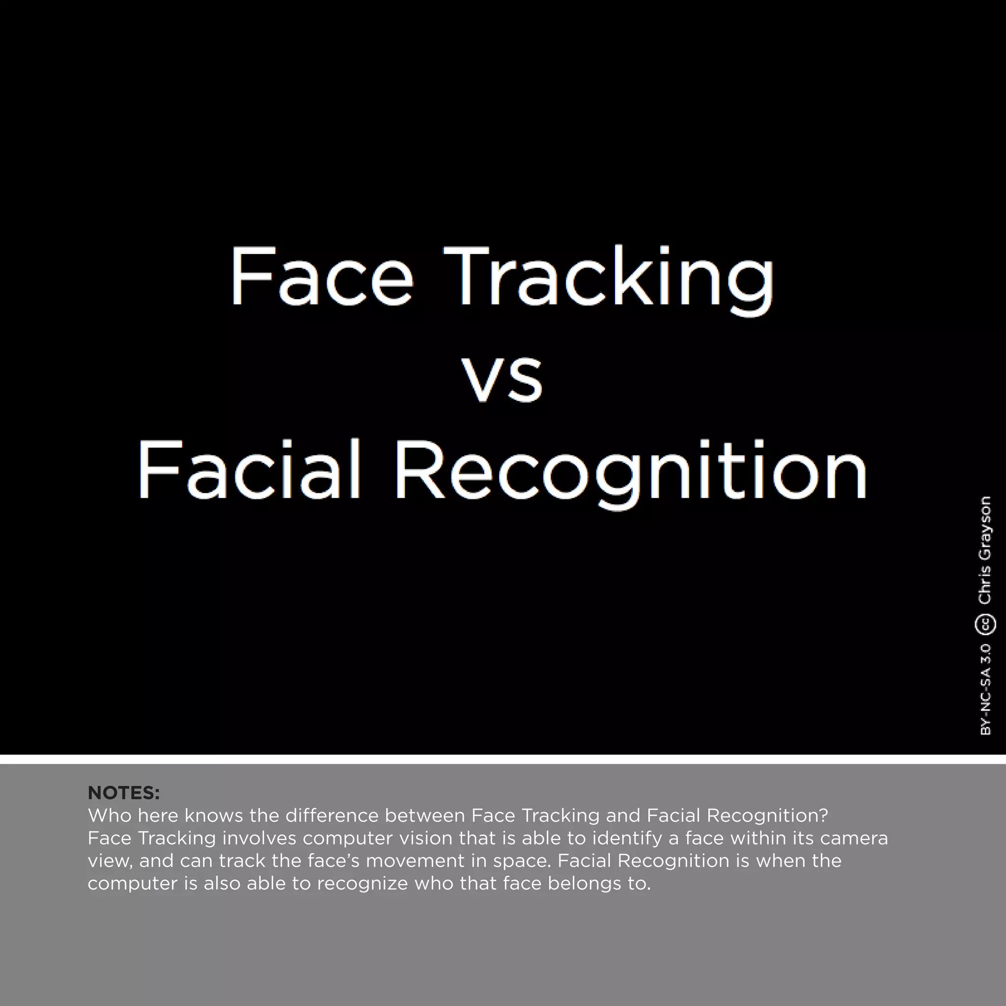 NOTES:
Who here knows the difference between Face Tracking and Facial Recognition?
Face Tracking involves computer vision that is able to identify a face within its camera
view, and can track the face’s movement in space. Facial Recognition is when the
computer is also able to recognize who that face belongs to.
 
