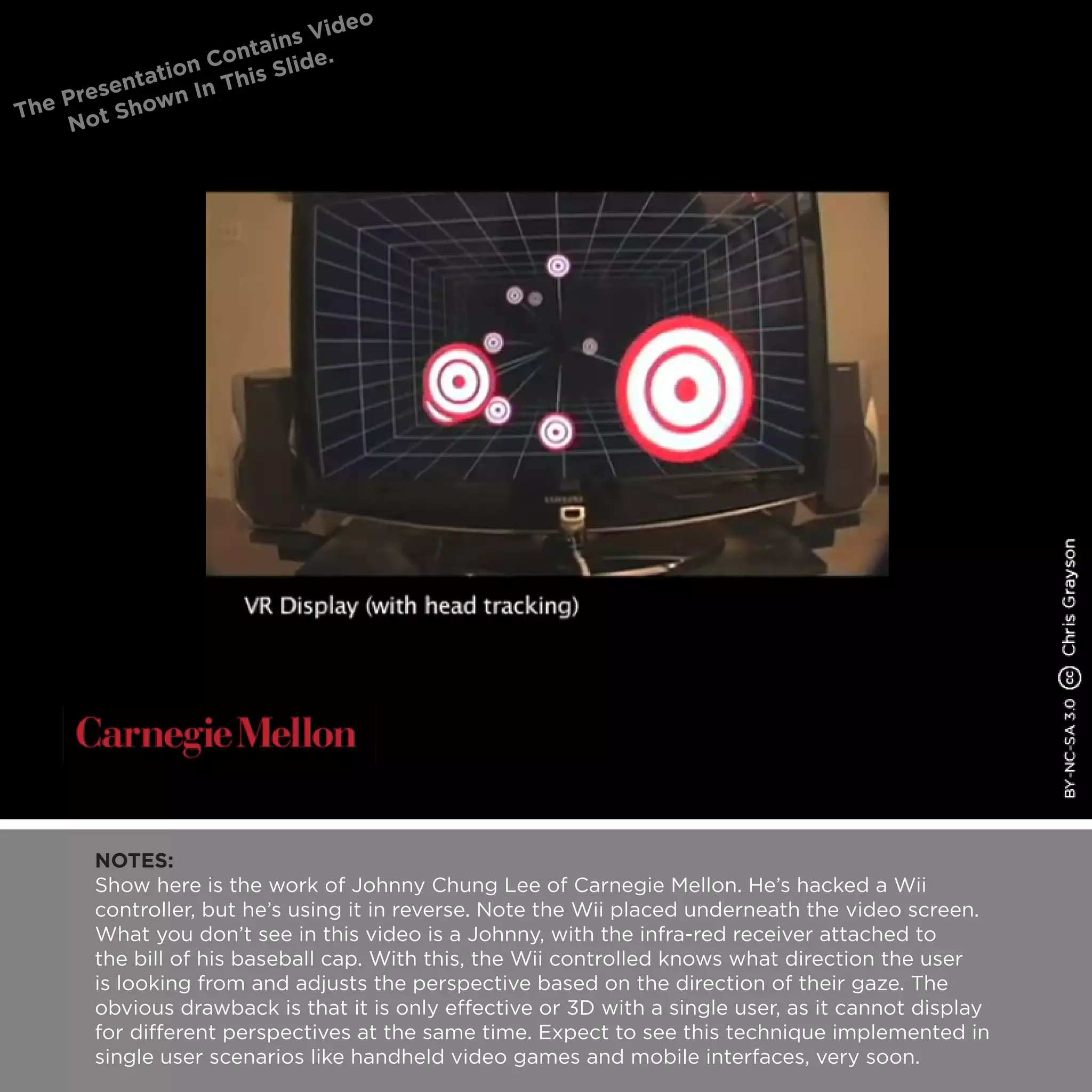 NOTES:
Show here is the work of Johnny Chung Lee of Carnegie Mellon. He’s hacked a Wii
controller, but he’s using it in reverse. Note the Wii placed underneath the video screen.
What you don’t see in this video is a Johnny, with the infra-red receiver attached to
the bill of his baseball cap. With this, the Wii controlled knows what direction the user
is looking from and adjusts the perspective based on the direction of their gaze. The
obvious drawback is that it is only effective or 3D with a single user, as it cannot display
for different perspectives at the same time. Expect to see this technique implemented in
single user scenarios like handheld video games and mobile interfaces, very soon.
 