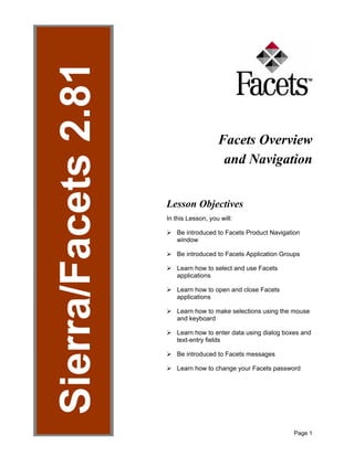 Page 1
Figure 1
Facets Overview
and Navigation
Lesson Objectives
In this Lesson, you will:
¾ Be introduced to Facets Product Navigation
window
¾ Be introduced to Facets Application Groups
¾ Learn how to select and use Facets
applications
¾ Learn how to open and close Facets
applications
¾ Learn how to make selections using the mouse
and keyboard
¾ Learn how to enter data using dialog boxes and
text-entry fields
¾ Be introduced to Facets messages
¾ Learn how to change your Facets password
 