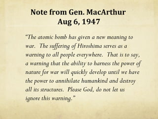 Note from Gen. MacArthur
         Aug 6, 1947
“The atomic bomb has given a new meaning to
war. The suffering of Hiroshima serves as a
warning to all people everywhere. That is to say,
a warning that the ability to harness the power of
nature for war will quickly develop until we have
the power to annihilate humankind and destroy
all its structures. Please God, do not let us
ignore this warning.”
 