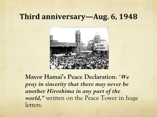 Third anniversary—Aug. 6, 1948




 Mayor Hamai’s Peace Declaration: 'We
 pray in sincerity that there may never be
 another Hiroshima in any part of the
 world,” written on the Peace Tower in huge
 letters.
 